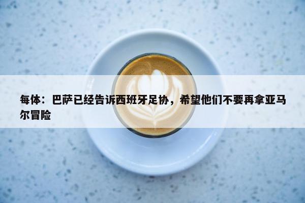 每体：巴萨已经告诉西班牙足协，希望他们不要再拿亚马尔冒险