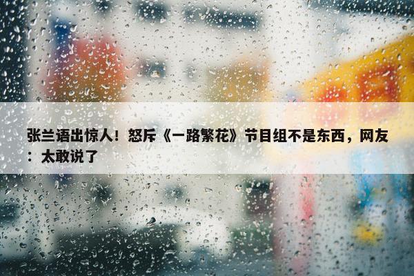 张兰语出惊人！怒斥《一路繁花》节目组不是东西，网友：太敢说了