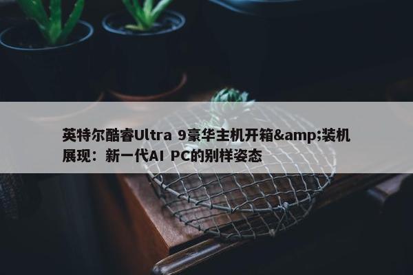 英特尔酷睿Ultra 9豪华主机开箱&装机展现：新一代AI PC的别样姿态