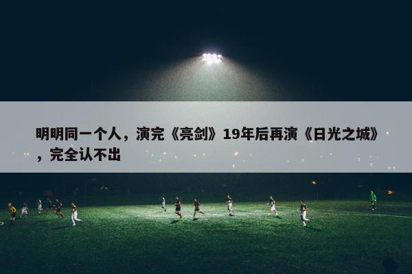 明明同一个人，演完《亮剑》19年后再演《日光之城》，完全认不出