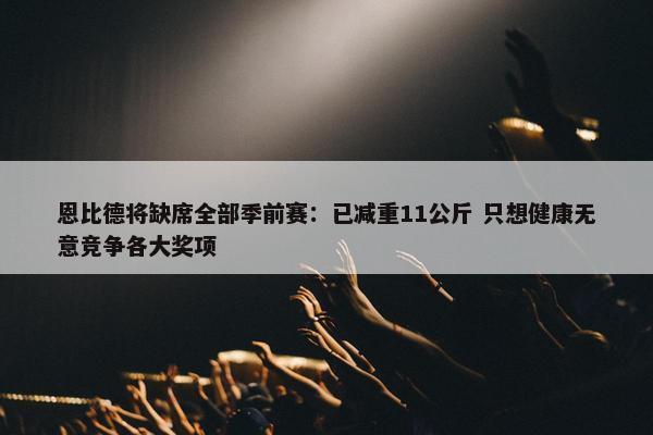 恩比德将缺席全部季前赛：已减重11公斤 只想健康无意竞争各大奖项