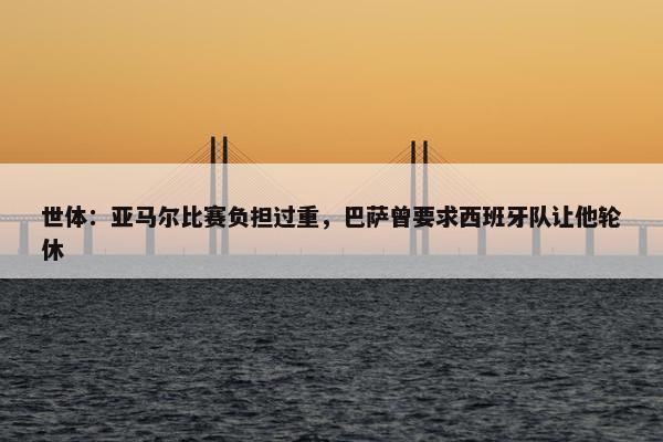 世体：亚马尔比赛负担过重，巴萨曾要求西班牙队让他轮休