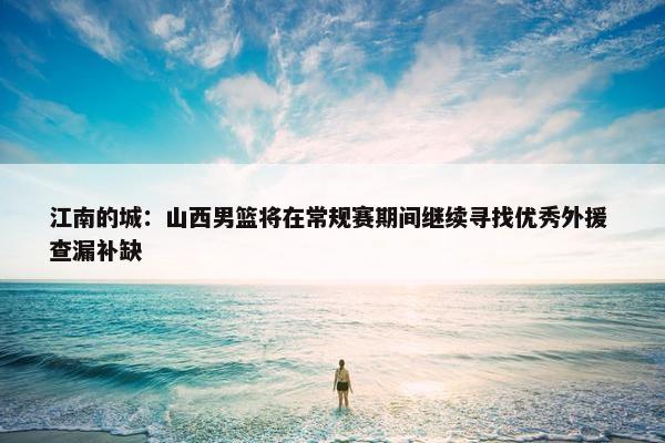 江南的城：山西男篮将在常规赛期间继续寻找优秀外援 查漏补缺