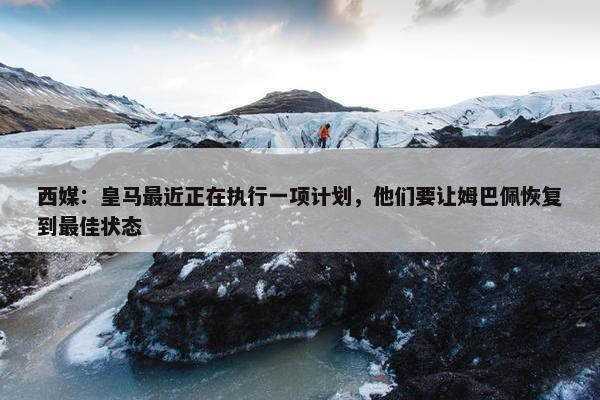 西媒：皇马最近正在执行一项计划，他们要让姆巴佩恢复到最佳状态