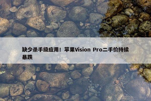 缺少杀手级应用！苹果Vision Pro二手价持续暴跌