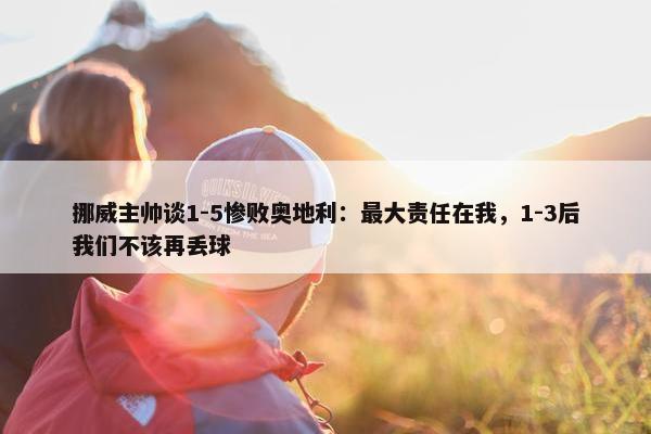 挪威主帅谈1-5惨败奥地利：最大责任在我，1-3后我们不该再丢球