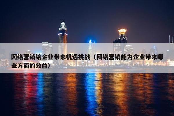 网络营销给企业带来机遇挑战（网络营销能为企业带来哪些方面的效益）