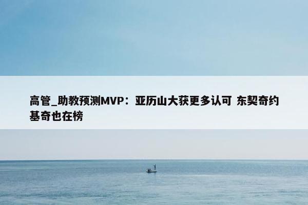 高管_助教预测MVP：亚历山大获更多认可 东契奇约基奇也在榜