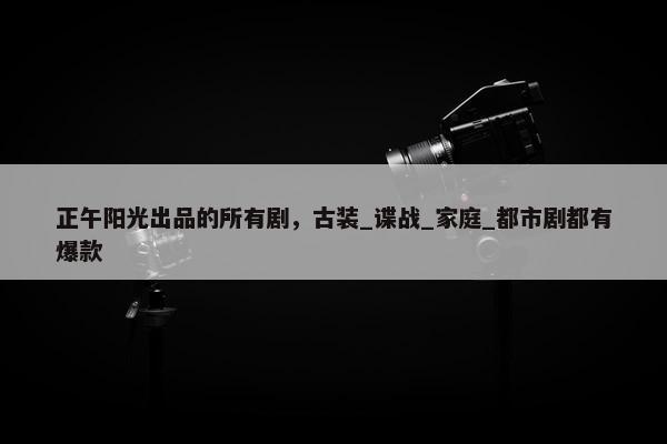 正午阳光出品的所有剧，古装_谍战_家庭_都市剧都有爆款