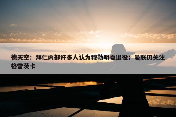 德天空：拜仁内部许多人认为穆勒明夏退役；曼联仍关注格雷茨卡