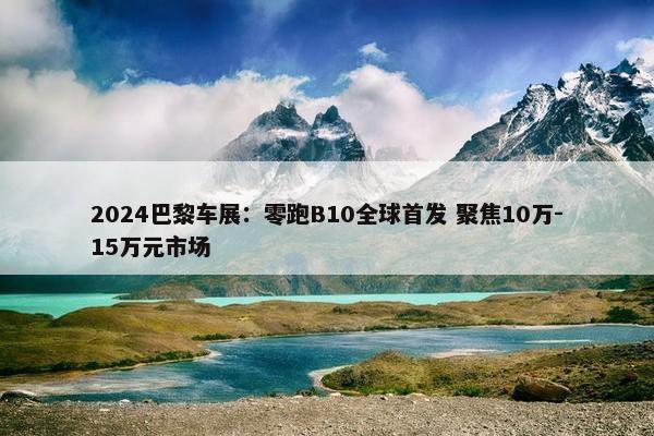 2024巴黎车展：零跑B10全球首发 聚焦10万-15万元市场