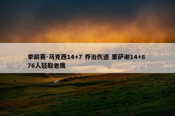 季前赛-马克西14+7 乔治伤退 里萨谢14+8 76人轻取老鹰