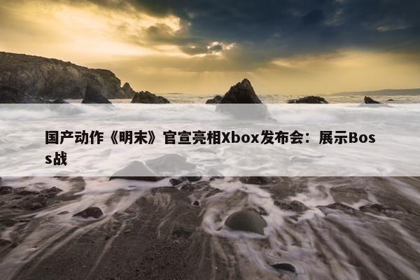 国产动作《明末》官宣亮相Xbox发布会：展示Boss战