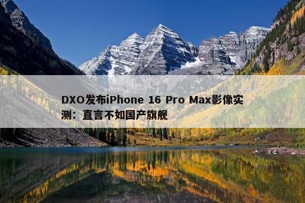 DXO发布iPhone 16 Pro Max影像实测：直言不如国产旗舰