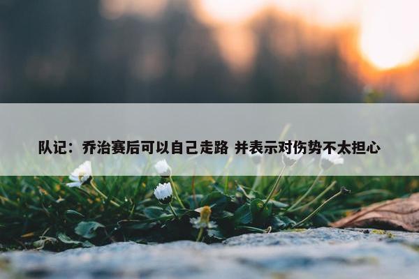 队记：乔治赛后可以自己走路 并表示对伤势不太担心