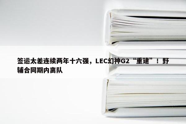 签运太差连续两年十六强，LEC幻神G2“重建”！野辅合同期内离队