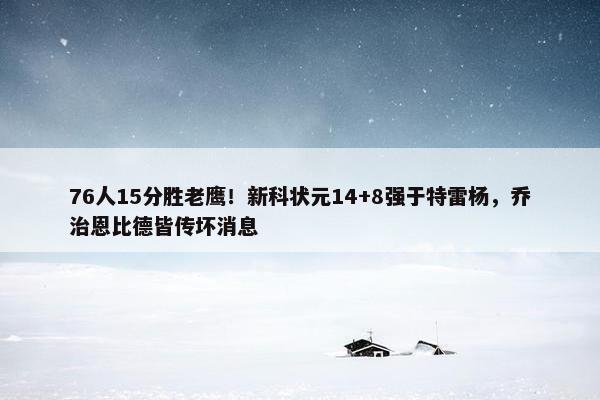 76人15分胜老鹰！新科状元14+8强于特雷杨，乔治恩比德皆传坏消息