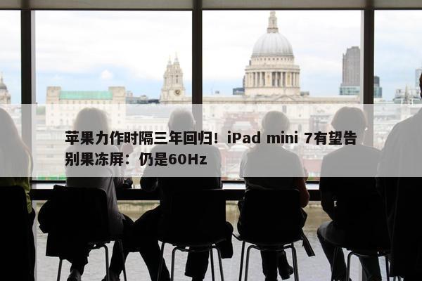 苹果力作时隔三年回归！iPad mini 7有望告别果冻屏：仍是60Hz