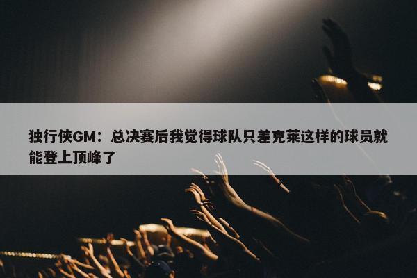 独行侠GM：总决赛后我觉得球队只差克莱这样的球员就能登上顶峰了