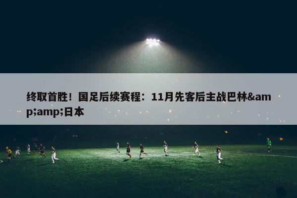 终取首胜！国足后续赛程：11月先客后主战巴林&amp;日本