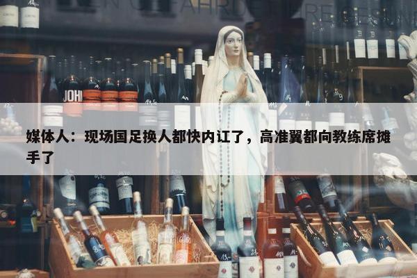 媒体人：现场国足换人都快内讧了，高准翼都向教练席摊手了