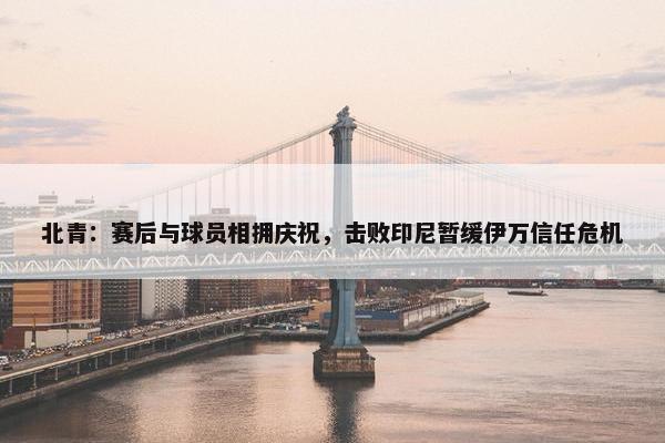 北青：赛后与球员相拥庆祝，击败印尼暂缓伊万信任危机