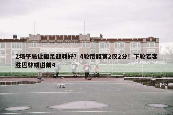 2场平局让国足迎利好？4轮后距第2仅2分！下轮若客胜巴林或进前4