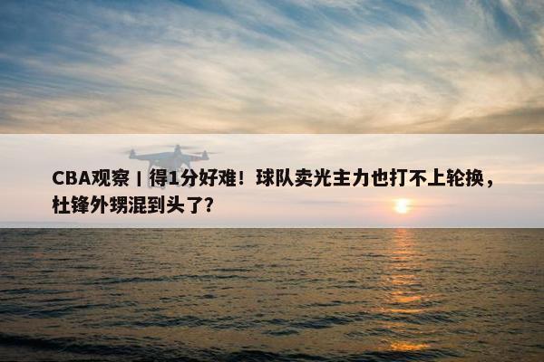 CBA观察丨得1分好难！球队卖光主力也打不上轮换，杜锋外甥混到头了？