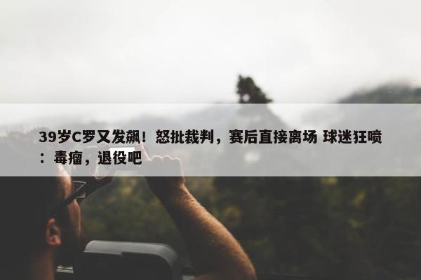 39岁C罗又发飙！怒批裁判，赛后直接离场 球迷狂喷：毒瘤，退役吧