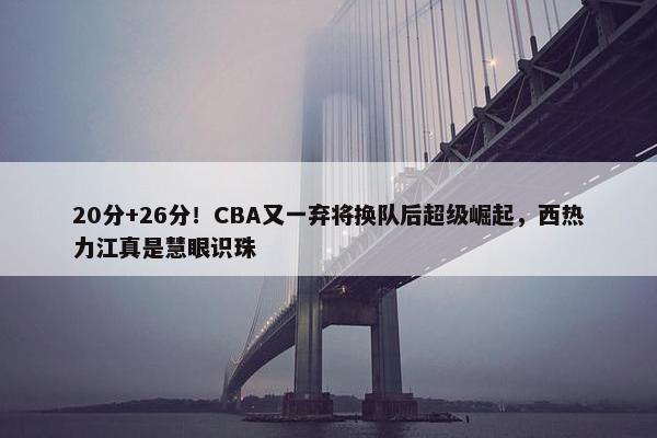 20分+26分！CBA又一弃将换队后超级崛起，西热力江真是慧眼识珠