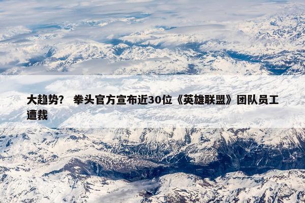 大趋势？ 拳头官方宣布近30位《英雄联盟》团队员工遭裁