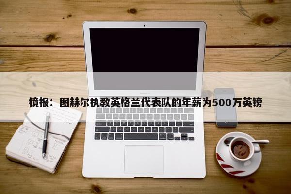 镜报：图赫尔执教英格兰代表队的年薪为500万英镑