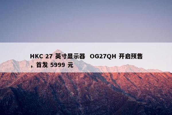 HKC 27 英寸显示器  OG27QH 开启预售，首发 5999 元