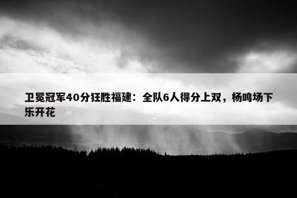 卫冕冠军40分狂胜福建：全队6人得分上双，杨鸣场下乐开花