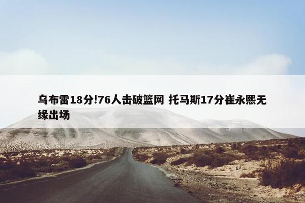 乌布雷18分!76人击破篮网 托马斯17分崔永熙无缘出场