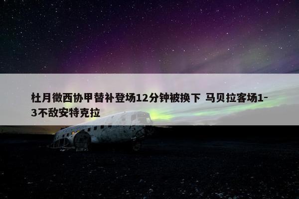 杜月徵西协甲替补登场12分钟被换下 马贝拉客场1-3不敌安特克拉