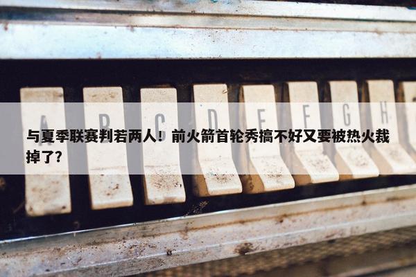 与夏季联赛判若两人！前火箭首轮秀搞不好又要被热火裁掉了？