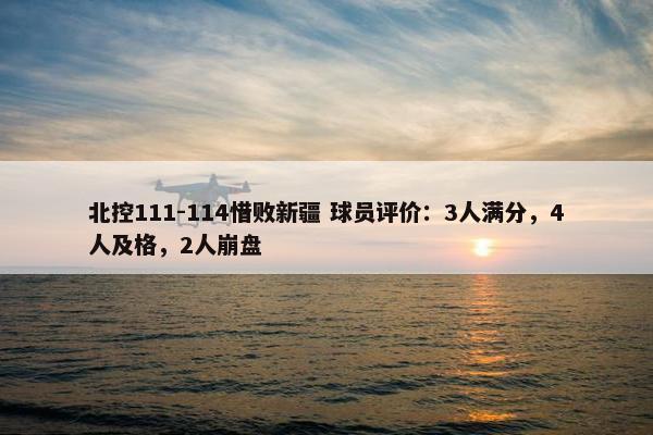 北控111-114惜败新疆 球员评价：3人满分，4人及格，2人崩盘