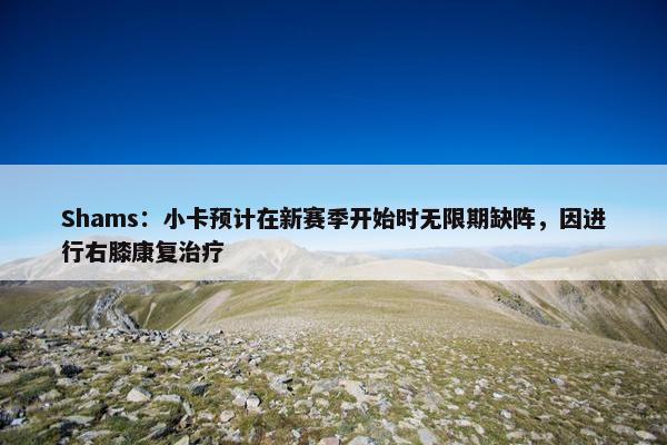 Shams：小卡预计在新赛季开始时无限期缺阵，因进行右膝康复治疗