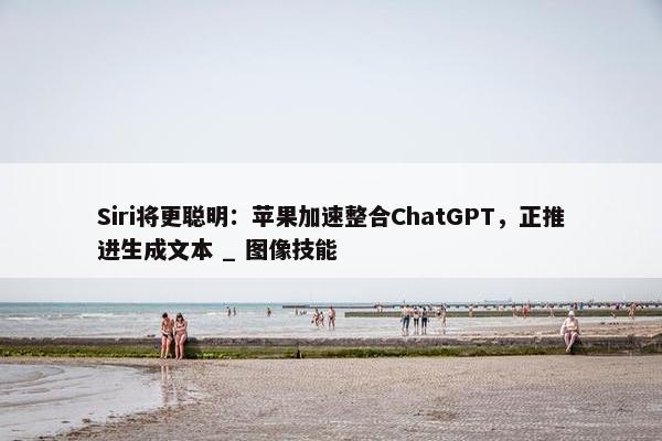 Siri将更聪明：苹果加速整合ChatGPT，正推进生成文本 _ 图像技能