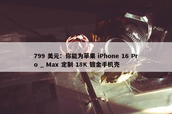 799 美元：你能为苹果 iPhone 16 Pro _ Max 定制 18K 镀金手机壳