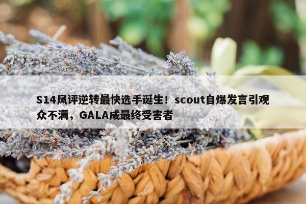 S14风评逆转最快选手诞生！scout自爆发言引观众不满，GALA成最终受害者