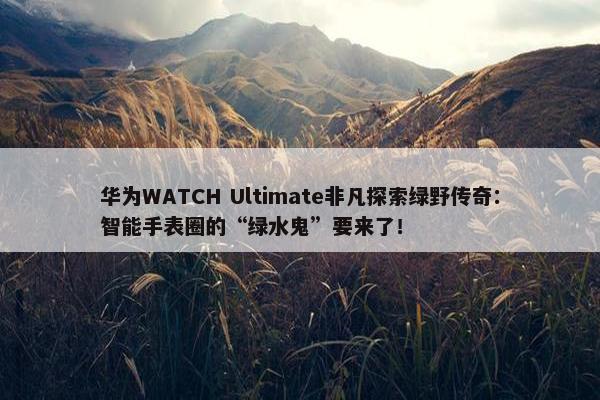 华为WATCH Ultimate非凡探索绿野传奇：智能手表圈的“绿水鬼”要来了！