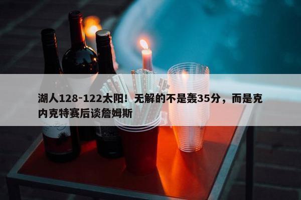 湖人128-122太阳！无解的不是轰35分，而是克内克特赛后谈詹姆斯