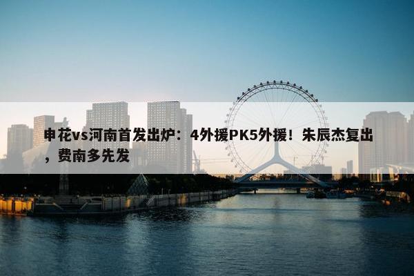 申花vs河南首发出炉：4外援PK5外援！朱辰杰复出，费南多先发