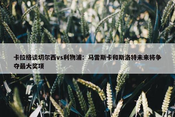 卡拉格谈切尔西vs利物浦：马雷斯卡和斯洛特未来将争夺最大奖项