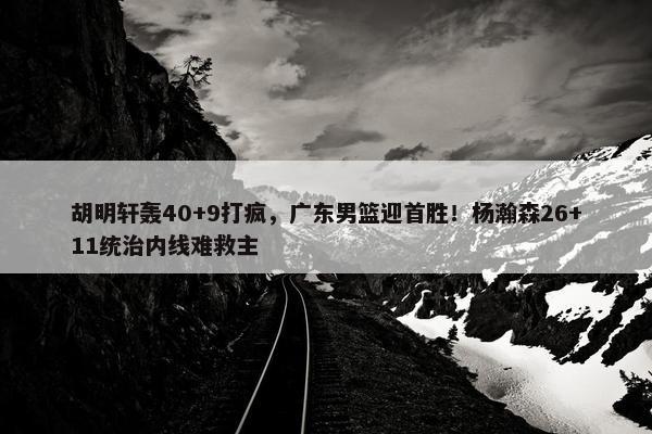 胡明轩轰40+9打疯，广东男篮迎首胜！杨瀚森26+11统治内线难救主