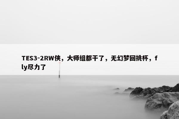 TES3-2RW侠，大师组都干了，无幻梦回挑杯，fly尽力了