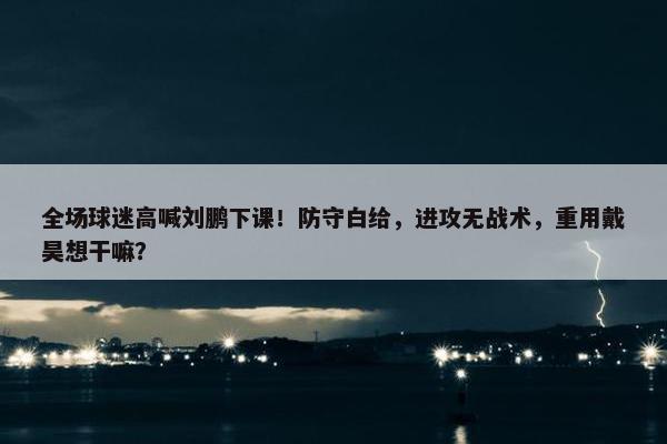 全场球迷高喊刘鹏下课！防守白给，进攻无战术，重用戴昊想干嘛？