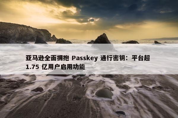 亚马逊全面拥抱 Passkey 通行密钥：平台超 1.75 亿用户启用功能